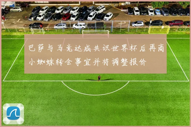 巴萨与马竞达成共识世界杯后再商小蜘蛛转会事宜并将调整报价