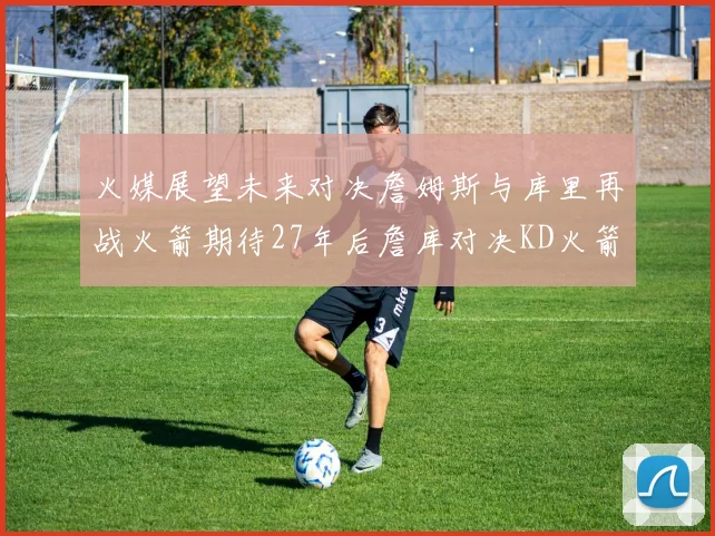 火媒展望未来对决詹姆斯与库里再战火箭期待27年后詹库对决KD火箭