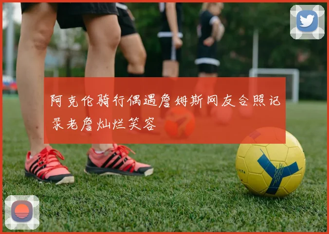 阿克伦骑行偶遇詹姆斯网友合照记录老詹灿烂笑容
