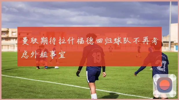 曼联期待拉什福德回归球队不再考虑外租事宜