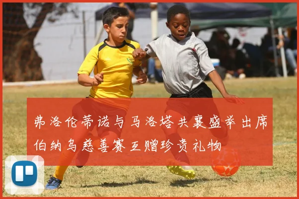 弗洛伦蒂诺与马洛塔共襄盛举出席伯纳乌慈善赛互赠珍贵礼物