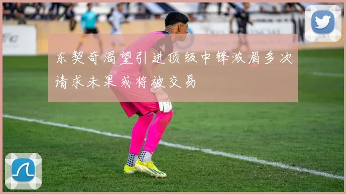 东契奇渴望引进顶级中锋浓眉多次请求未果或将被交易
