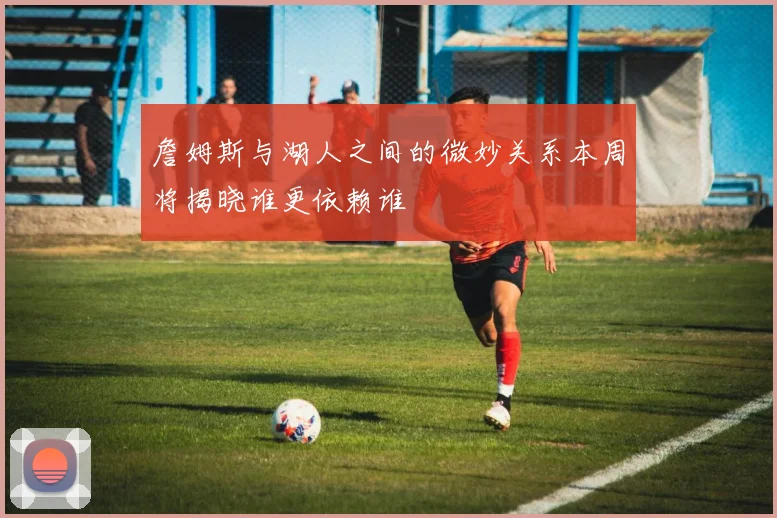 詹姆斯与湖人之间的微妙关系本周将揭晓谁更依赖谁