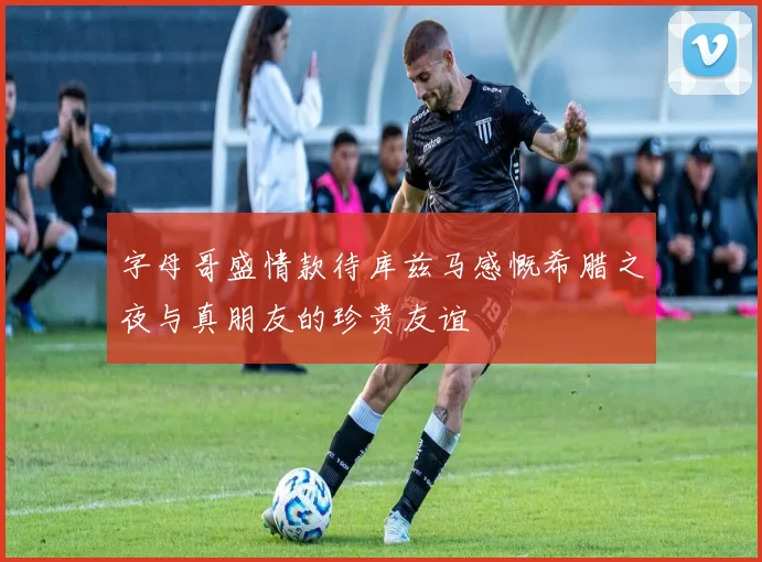 字母哥盛情款待库兹马感慨希腊之夜与真朋友的珍贵友谊